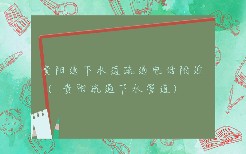 贵阳通下水道疏通电话附近 (贵阳疏通下水管道)
